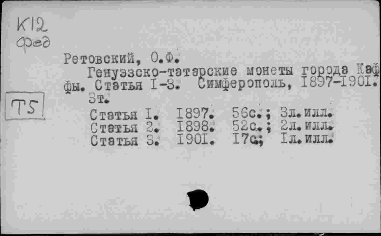 ﻿Ретовский, О.Ф.
Генуэзско-татарские монеты города Кэф фы. Статья 1-3. Симферополь, 1897-1901.
Зт.
Статья I. 1897. 56с.; Зл. илл.
Статья 2. 1898. 52с«; 2л. илл«
Статья 3. 1901. 17с«; 1л.илл.